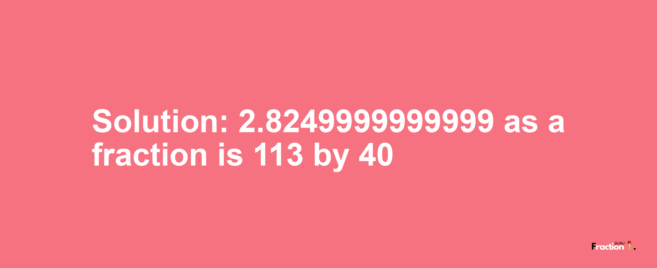 Solution:2.8249999999999 as a fraction is 113/40